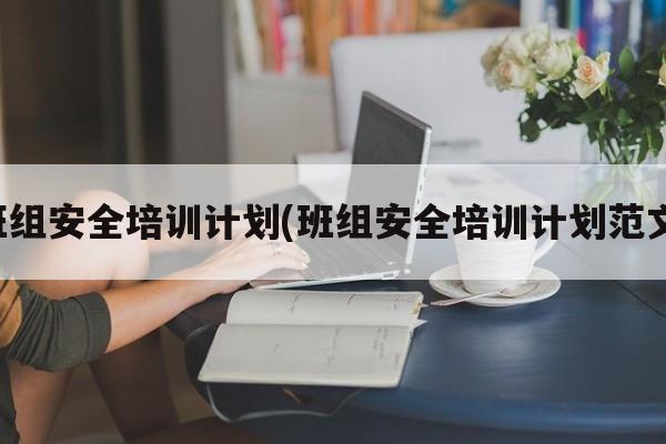 班组安全培训计划(班组安全培训计划范文)