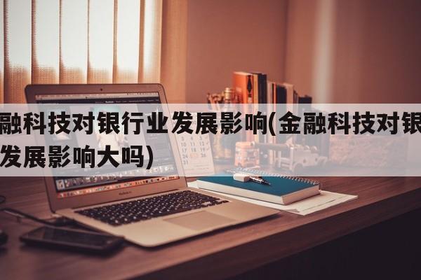 金融科技对银行业发展影响(金融科技对银行业发展影响大吗)