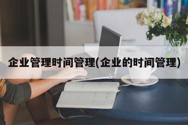 企业管理时间管理(企业的时间管理)